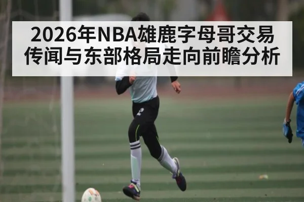 2026年NBA雄鹿字母哥交易传闻与东部格局走向前瞻分析（bwin sports）