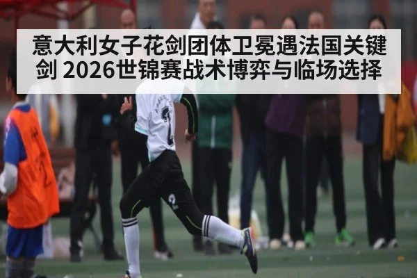 意大利女子花剑团体卫冕遇法国关键剑 2026世锦赛战术博弈与临场选择（bwin sports）